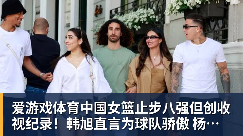 爱游戏体育中国女篮止步八强但创收视纪录！韩旭直言为球队骄傲 杨毅：完成任务了